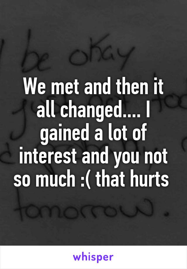 We met and then it all changed.... I gained a lot of interest and you not so much :( that hurts 