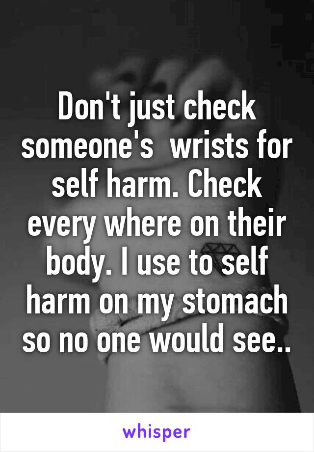 Don't just check someone's  wrists for self harm. Check every where on their body. I use to self harm on my stomach so no one would see..