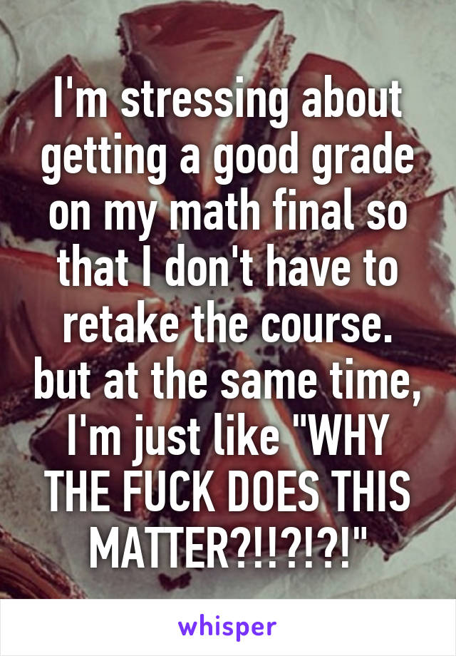 I'm stressing about getting a good grade on my math final so that I don't have to retake the course. but at the same time, I'm just like "WHY THE FUCK DOES THIS MATTER?!!?!?!"