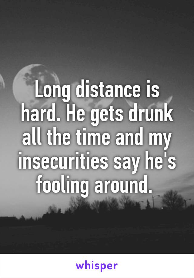 Long distance is hard. He gets drunk all the time and my insecurities say he's fooling around. 