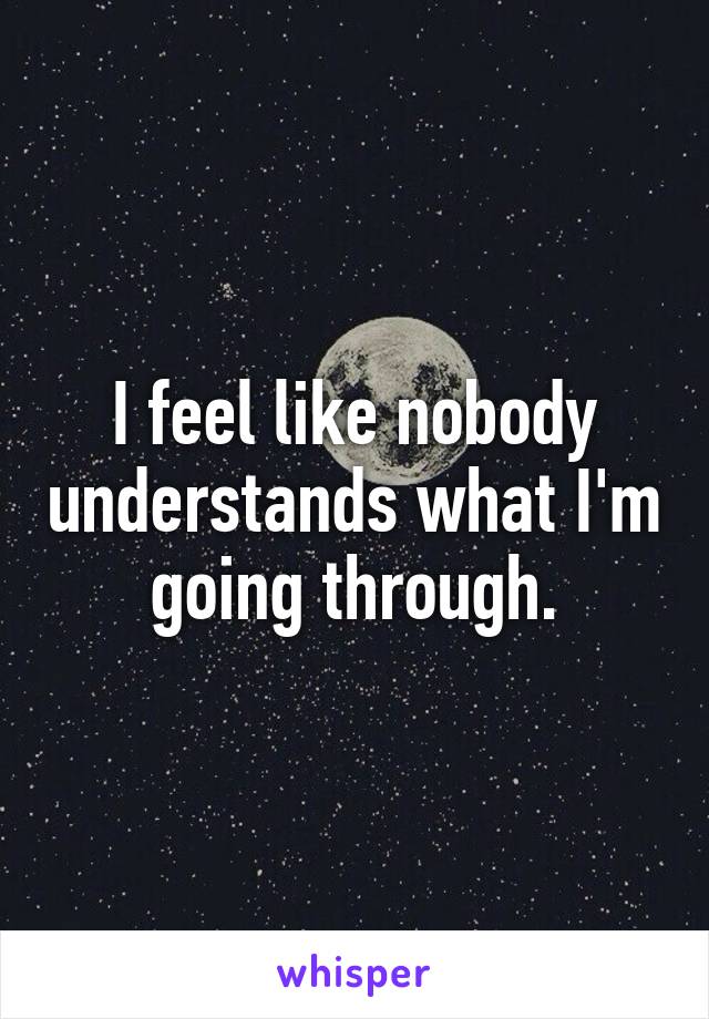 I feel like nobody understands what I'm going through.