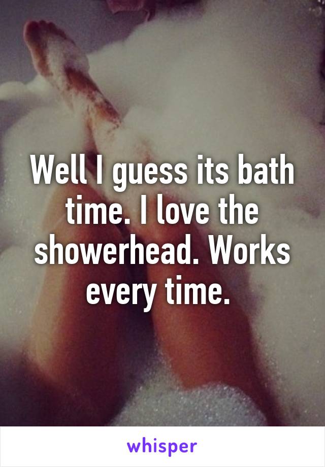 Well I guess its bath time. I love the showerhead. Works every time. 