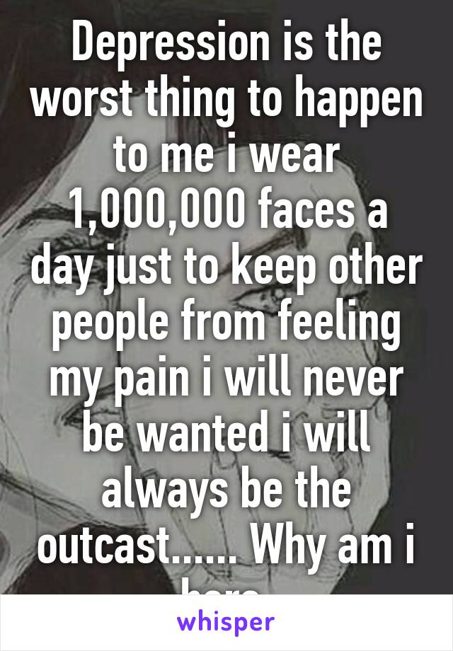 Depression is the worst thing to happen to me i wear 1,000,000 faces a day just to keep other people from feeling my pain i will never be wanted i will always be the outcast...... Why am i here 