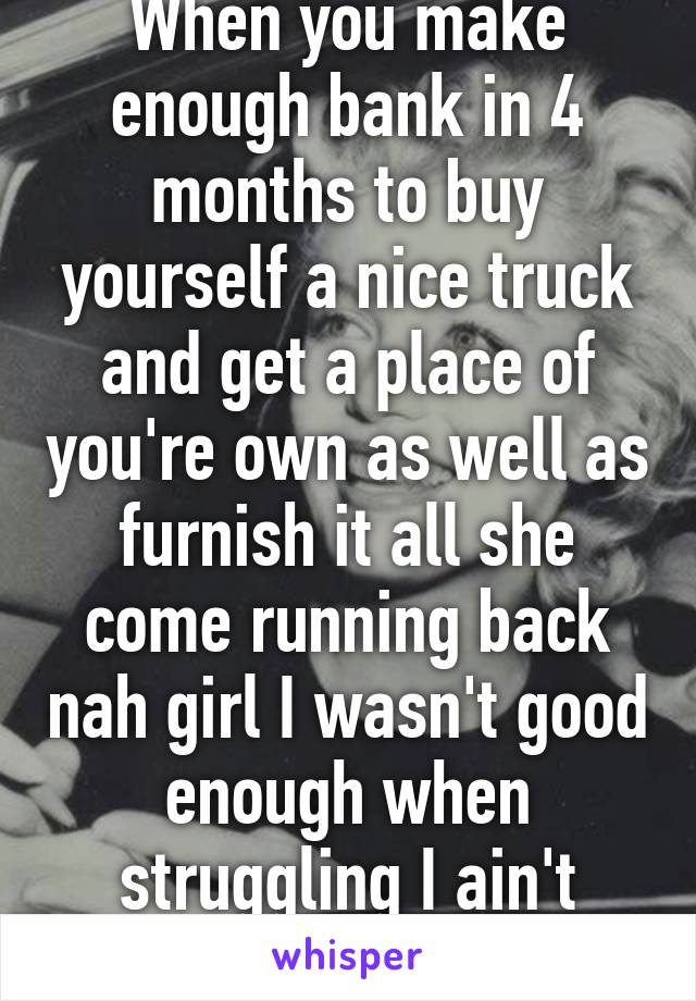 When you make enough bank in 4 months to buy yourself a nice truck and get a place of you're own as well as furnish it all she come running back nah girl I wasn't good enough when struggling I ain't enough now