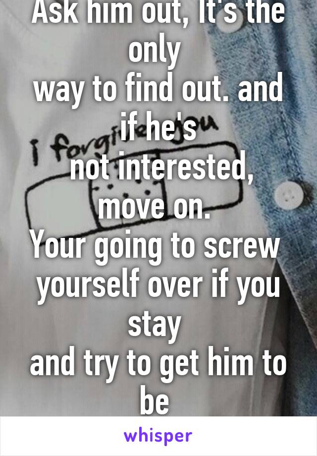 Ask him out, It's the only 
way to find out. and if he's
 not interested, move on. 
Your going to screw 
yourself over if you stay 
and try to get him to be 
attracted to you.