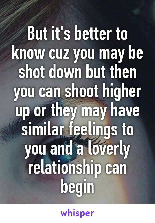 But it's better to know cuz you may be shot down but then you can shoot higher up or they may have similar feelings to you and a loverly relationship can begin