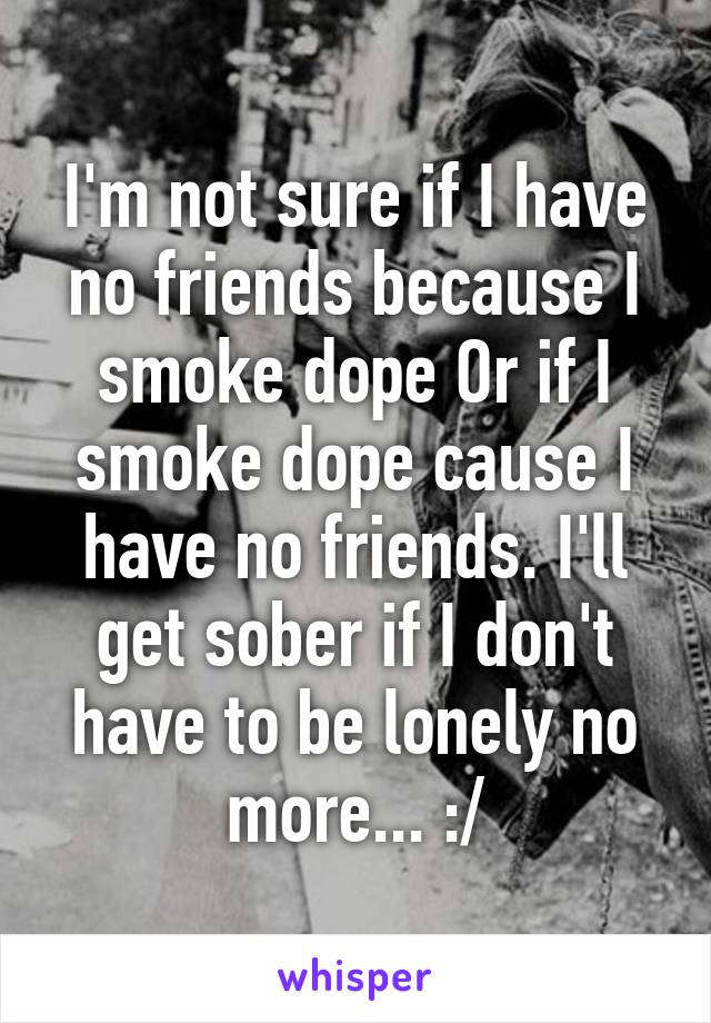 I'm not sure if I have no friends because I smoke dope Or if I smoke dope cause I have no friends. I'll get sober if I don't have to be lonely no more... :/