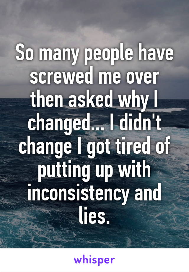 So many people have screwed me over then asked why I changed... I didn't change I got tired of putting up with inconsistency and lies.