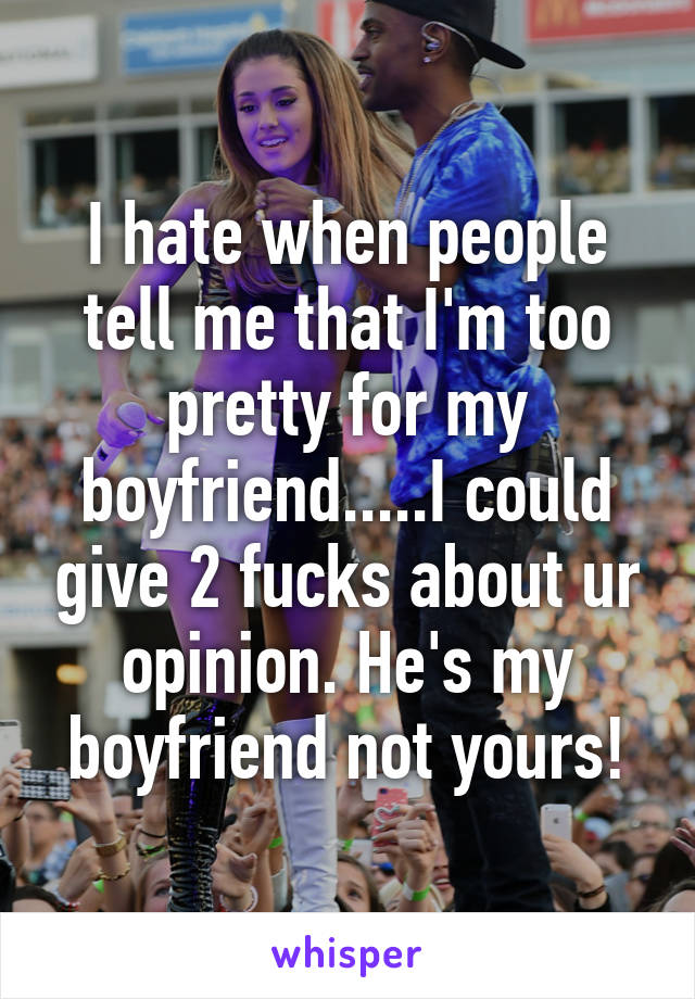 I hate when people tell me that I'm too pretty for my boyfriend.....I could give 2 fucks about ur opinion. He's my boyfriend not yours!