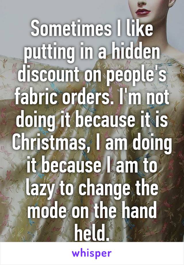 Sometimes I like putting in a hidden discount on people's fabric orders. I'm not doing it because it is Christmas, I am doing it because I am to lazy to change the mode on the hand held.