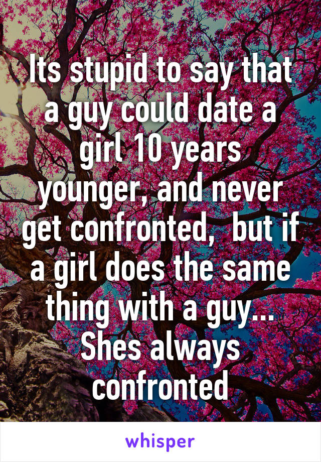 Its stupid to say that a guy could date a girl 10 years younger, and never get confronted,  but if a girl does the same thing with a guy... Shes always confronted