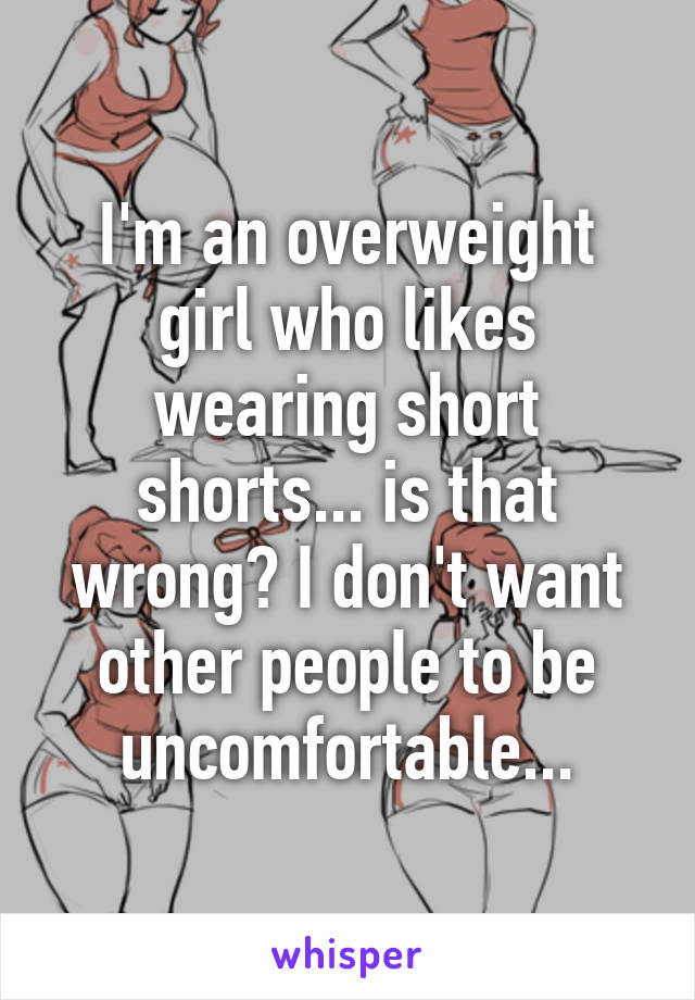 I'm an overweight girl who likes wearing short shorts... is that wrong? I don't want other people to be uncomfortable...