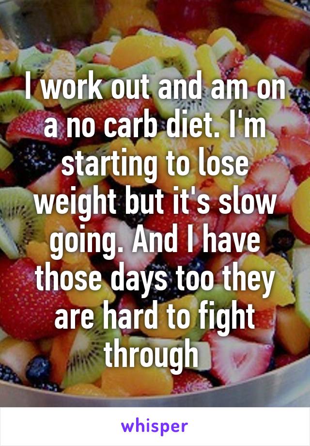 I work out and am on a no carb diet. I'm starting to lose weight but it's slow going. And I have those days too they are hard to fight through 