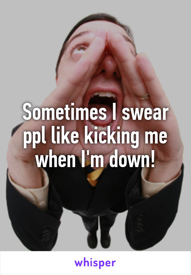 Sometimes I swear ppl like kicking me when I'm down!