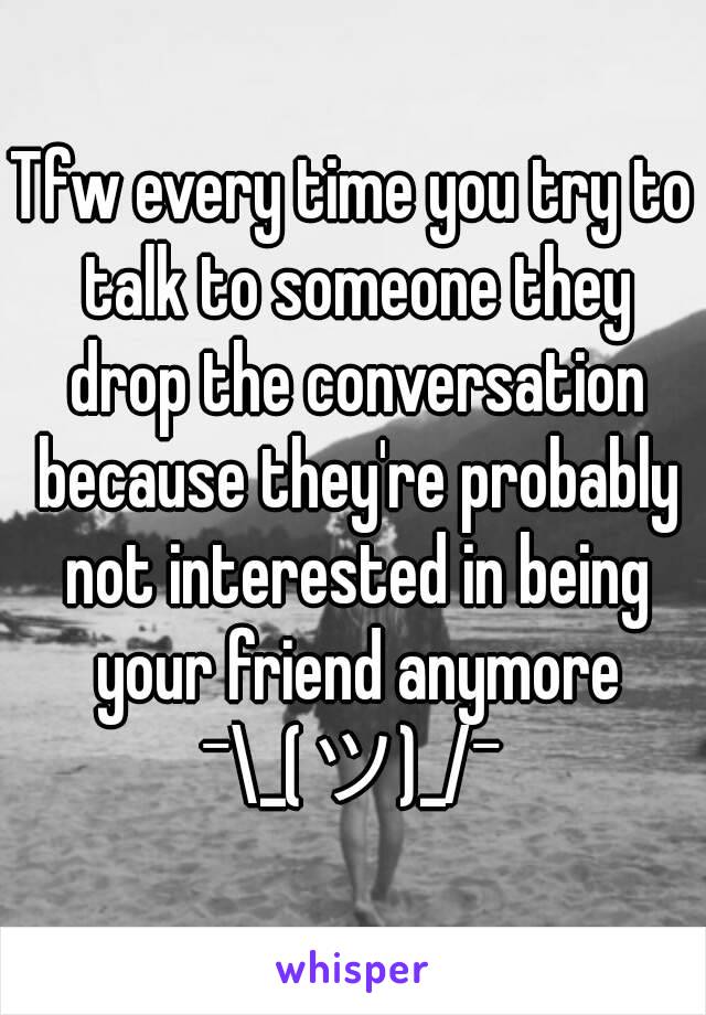 Tfw every time you try to talk to someone they drop the conversation because they're probably not interested in being your friend anymore
¯\_(ツ)_/¯