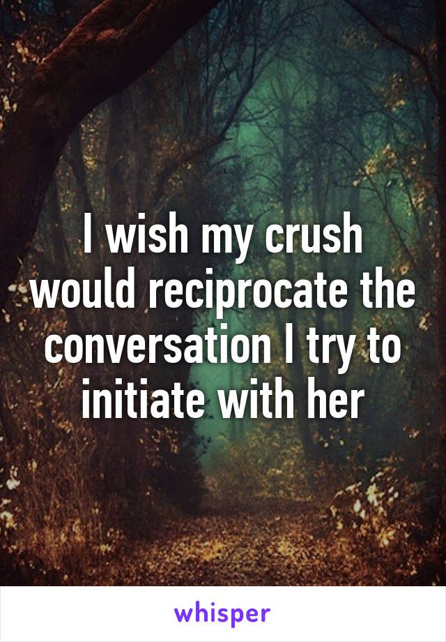 I wish my crush would reciprocate the conversation I try to initiate with her