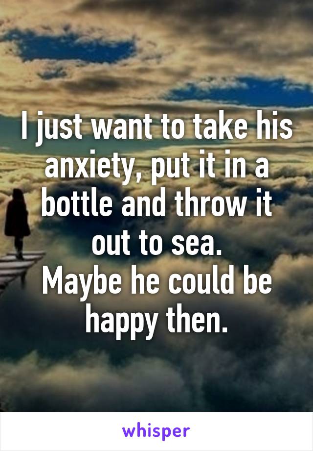 I just want to take his anxiety, put it in a bottle and throw it out to sea.
Maybe he could be happy then.