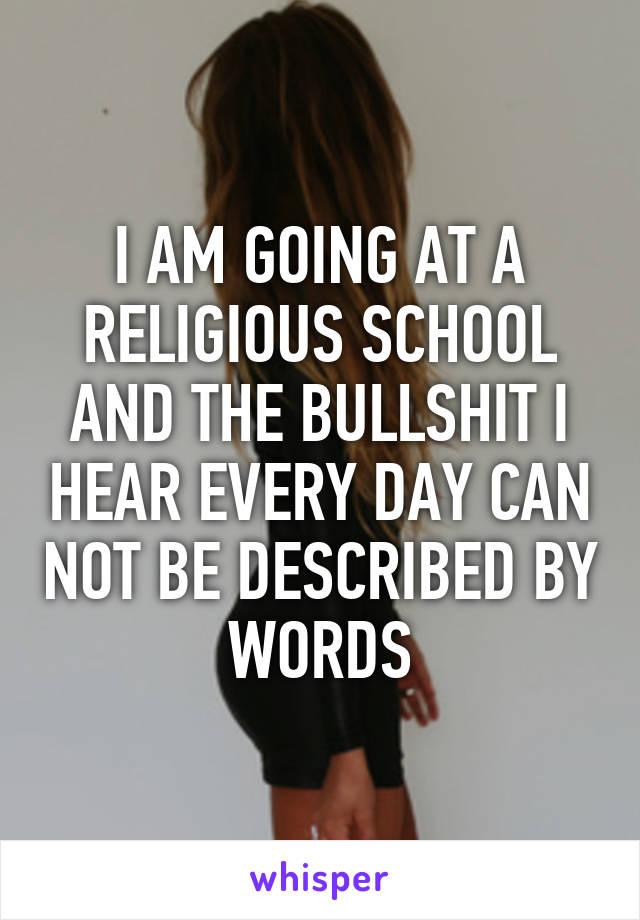 I AM GOING AT A RELIGIOUS SCHOOL AND THE BULLSHIT I HEAR EVERY DAY CAN NOT BE DESCRIBED BY WORDS