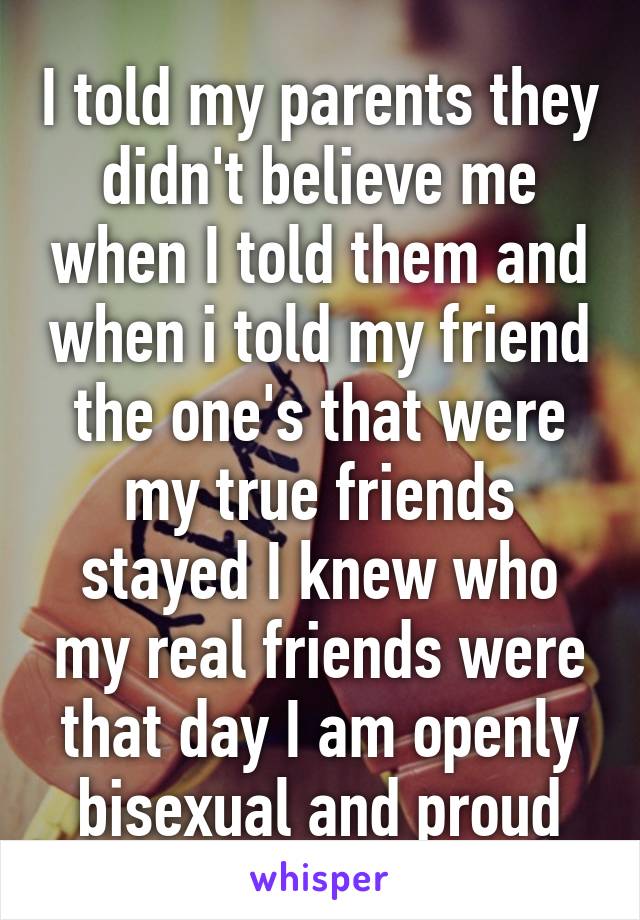 I told my parents they didn't believe me when I told them and when i told my friend the one's that were my true friends stayed I knew who my real friends were that day I am openly bisexual and proud