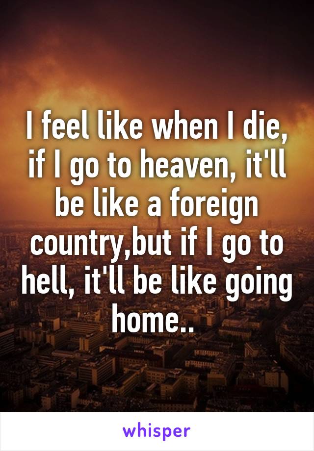 I feel like when I die, if I go to heaven, it'll be like a foreign country,but if I go to hell, it'll be like going home.. 