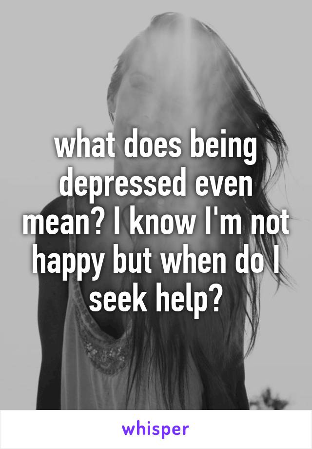 what does being depressed even mean? I know I'm not happy but when do I seek help?