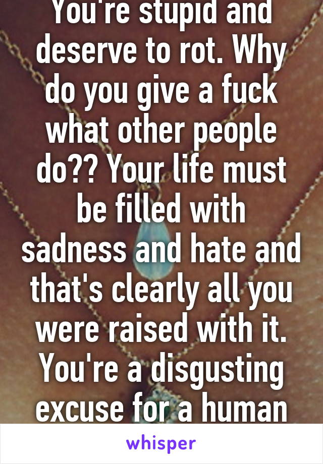 You're stupid and deserve to rot. Why do you give a fuck what other people do?? Your life must be filled with sadness and hate and that's clearly all you were raised with it. You're a disgusting excuse for a human being