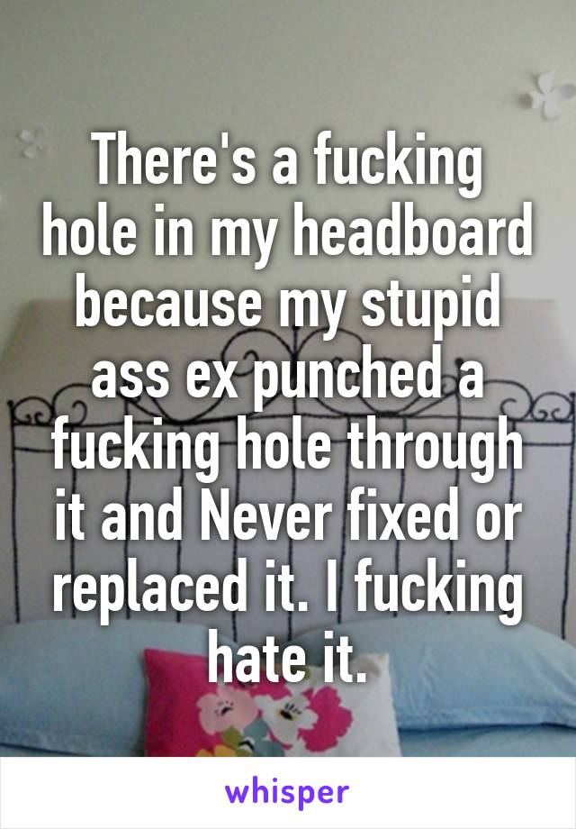 There's a fucking hole in my headboard because my stupid ass ex punched a fucking hole through it and Never fixed or replaced it. I fucking hate it.