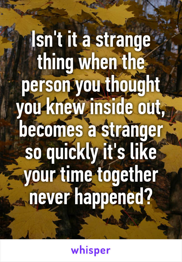 Isn't it a strange thing when the person you thought you knew inside out, becomes a stranger so quickly it's like your time together never happened?
