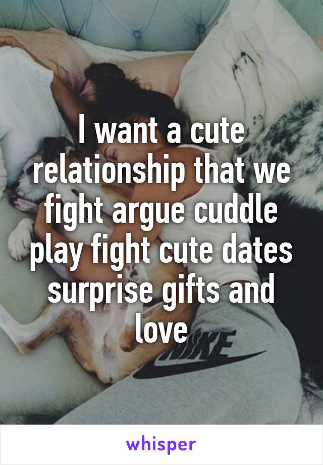 I want a cute relationship that we fight argue cuddle play fight cute dates surprise gifts and love