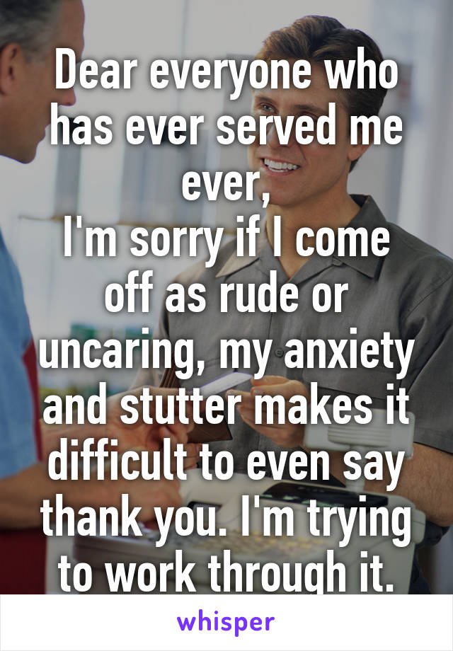 Dear everyone who has ever served me ever,
I'm sorry if I come off as rude or uncaring, my anxiety and stutter makes it difficult to even say thank you. I'm trying to work through it.