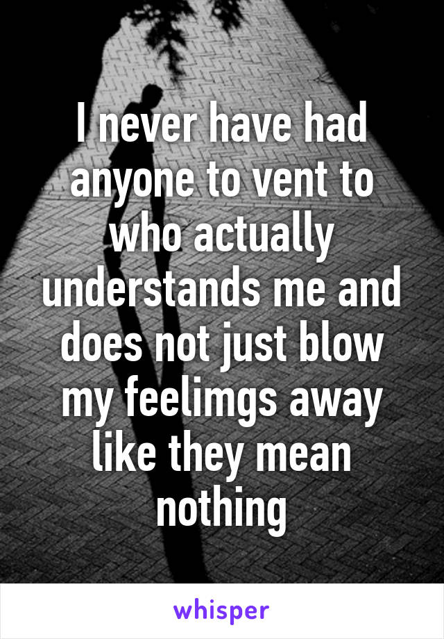 I never have had anyone to vent to who actually understands me and does not just blow my feelimgs away like they mean nothing