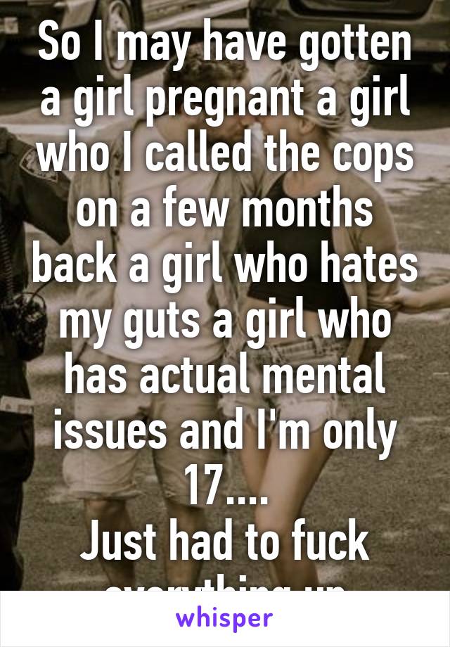 So I may have gotten a girl pregnant a girl who I called the cops on a few months back a girl who hates my guts a girl who has actual mental issues and I'm only 17....
Just had to fuck everything up