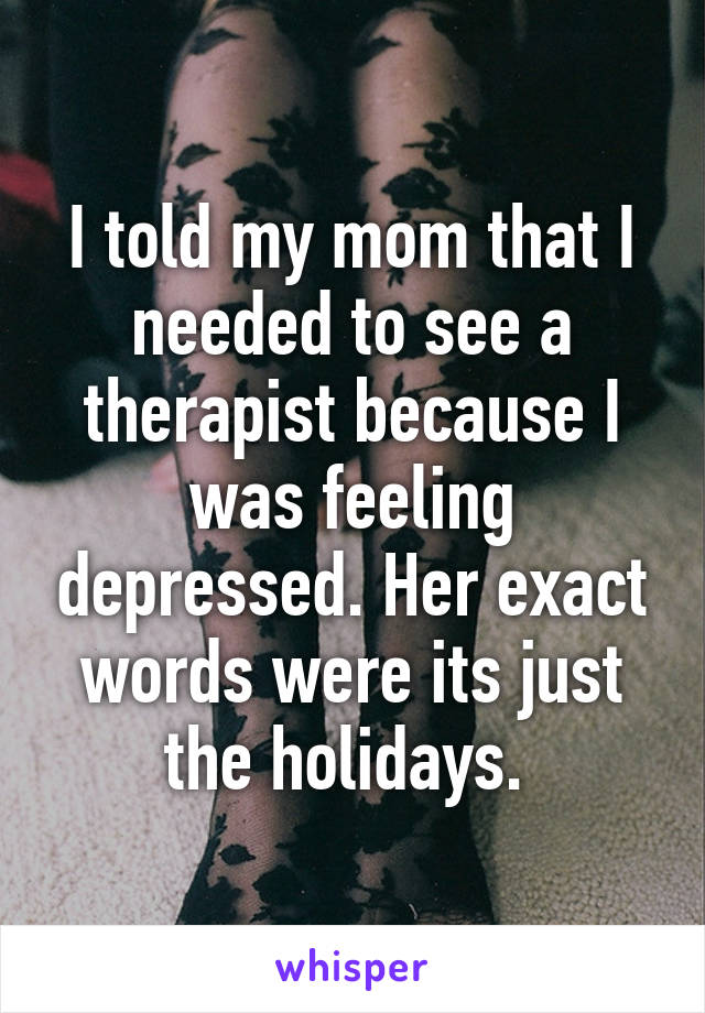 I told my mom that I needed to see a therapist because I was feeling depressed. Her exact words were its just the holidays. 