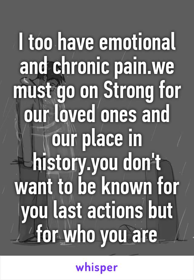 I too have emotional and chronic pain.we must go on Strong for our loved ones and our place in history.you don't want to be known for you last actions but for who you are