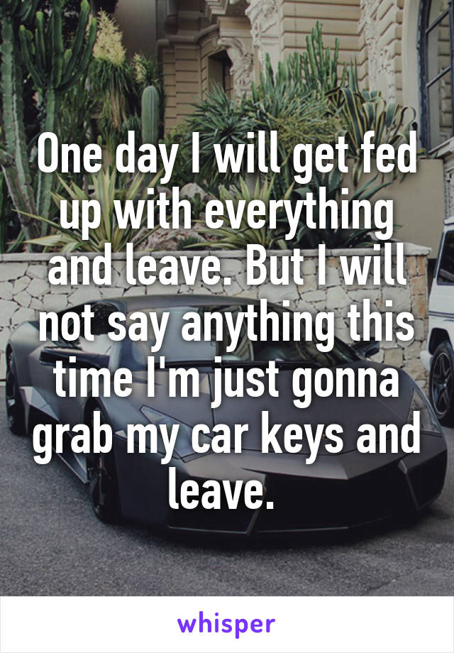 One day I will get fed up with everything and leave. But I will not say anything this time I'm just gonna grab my car keys and leave. 