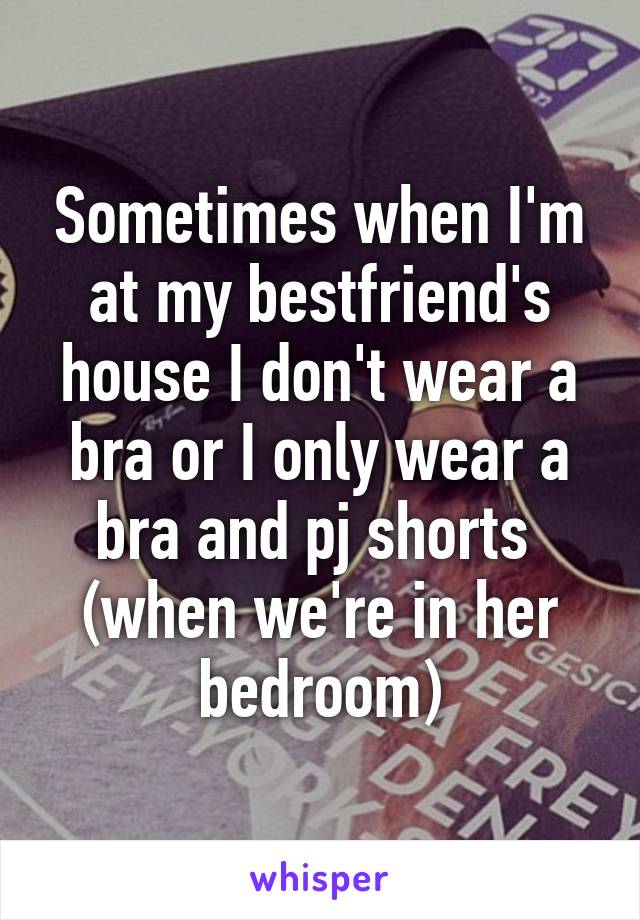 Sometimes when I'm at my bestfriend's house I don't wear a bra or I only wear a bra and pj shorts  (when we're in her bedroom)