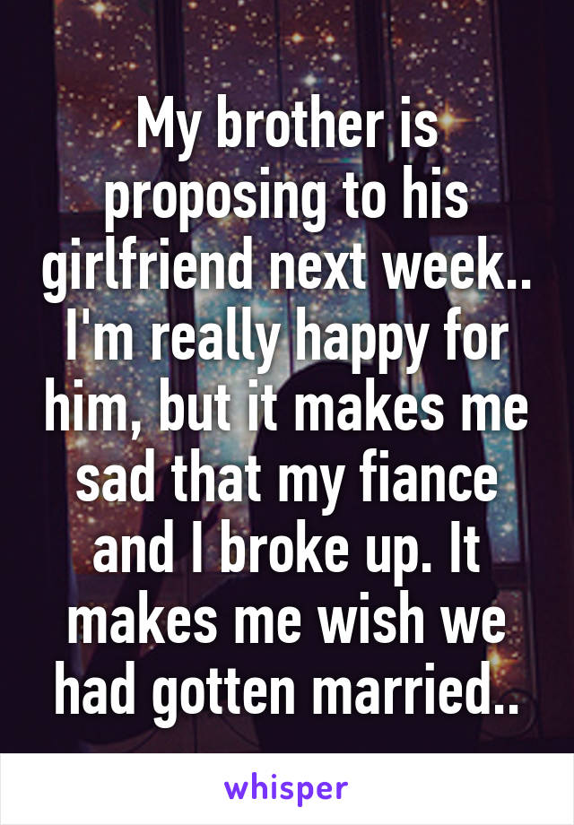 My brother is proposing to his girlfriend next week.. I'm really happy for him, but it makes me sad that my fiance and I broke up. It makes me wish we had gotten married..