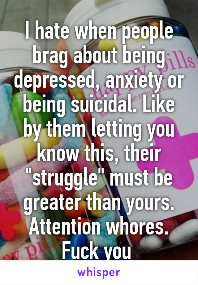 I hate when people brag about being depressed, anxiety or being suicidal. Like by them letting you know this, their "struggle" must be greater than yours. Attention whores. Fuck you 