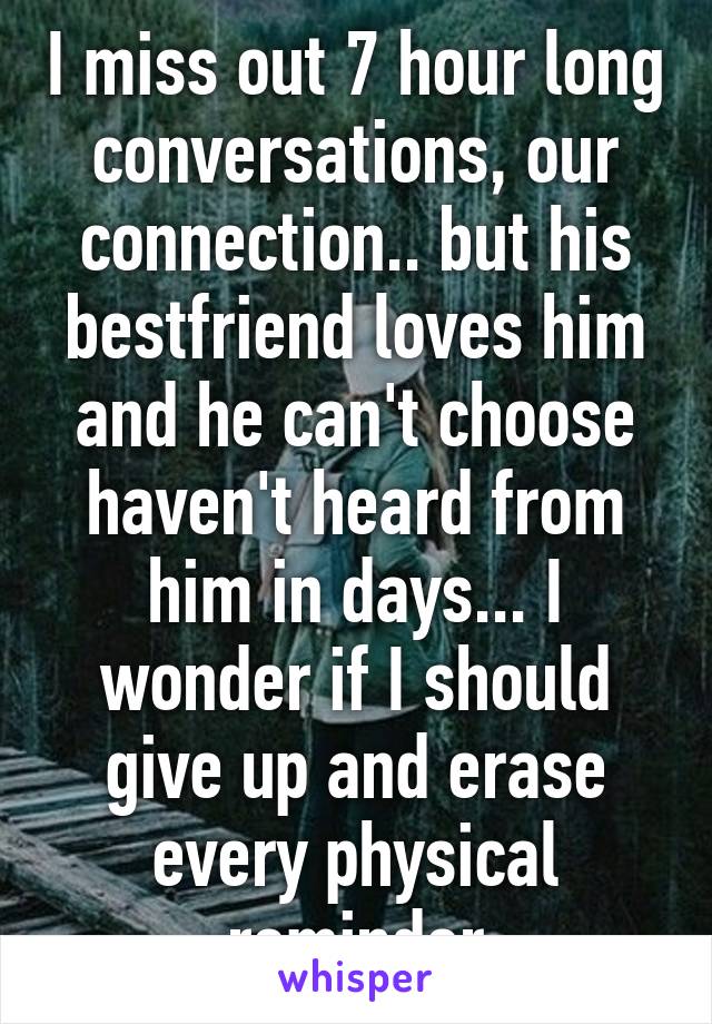 I miss out 7 hour long conversations, our connection.. but his bestfriend loves him and he can't choose haven't heard from him in days... I wonder if I should give up and erase every physical reminder