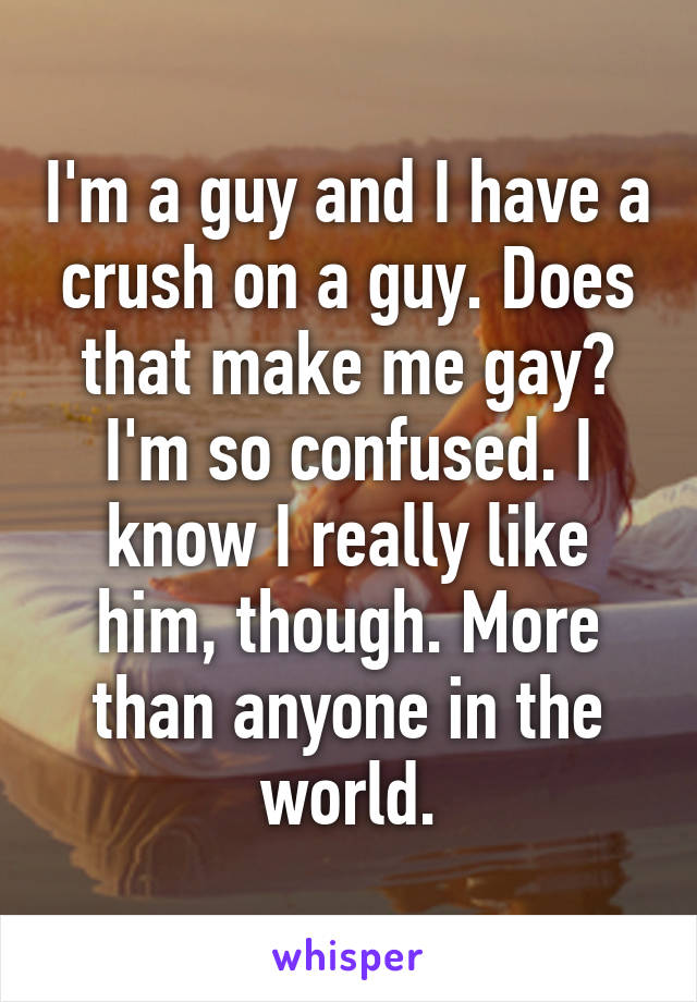 I'm a guy and I have a crush on a guy. Does that make me gay? I'm so confused. I know I really like him, though. More than anyone in the world.