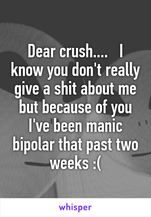 Dear crush....   I know you don't really give a shit about me but because of you I've been manic bipolar that past two weeks :(