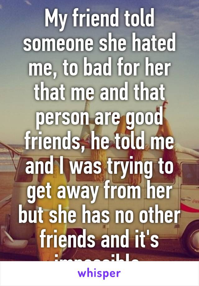 My friend told someone she hated me, to bad for her that me and that person are good friends, he told me and I was trying to get away from her but she has no other friends and it's impossible.