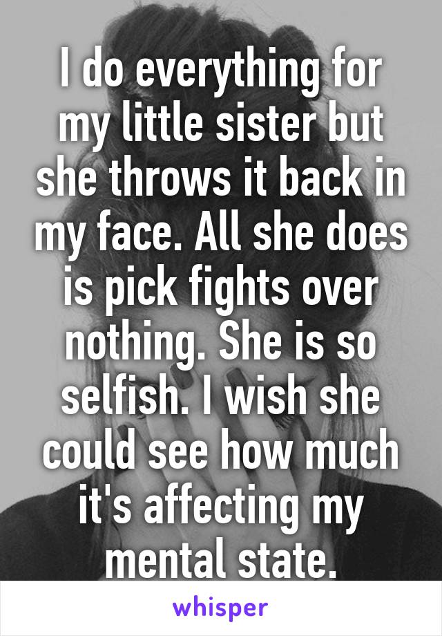 I do everything for my little sister but she throws it back in my face. All she does is pick fights over nothing. She is so selfish. I wish she could see how much it's affecting my mental state.