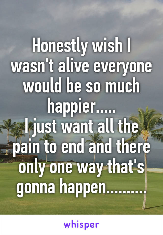 Honestly wish I wasn't alive everyone would be so much happier.....
I just want all the pain to end and there only one way that's gonna happen..........