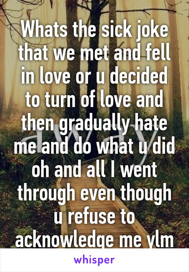 Whats the sick joke that we met and fell in love or u decided to turn of love and then gradually hate me and do what u did oh and all I went through even though u refuse to acknowledge me ylm