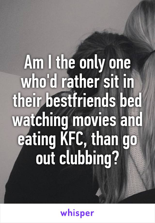 Am I the only one who'd rather sit in their bestfriends bed watching movies and eating KFC, than go out clubbing?