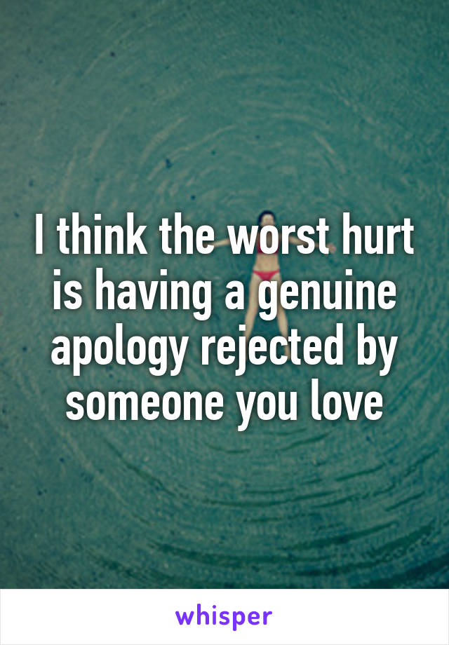 I think the worst hurt is having a genuine apology rejected by someone you love