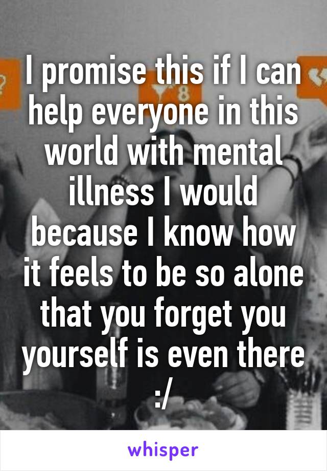 I promise this if I can help everyone in this world with mental illness I would because I know how it feels to be so alone that you forget you yourself is even there :/