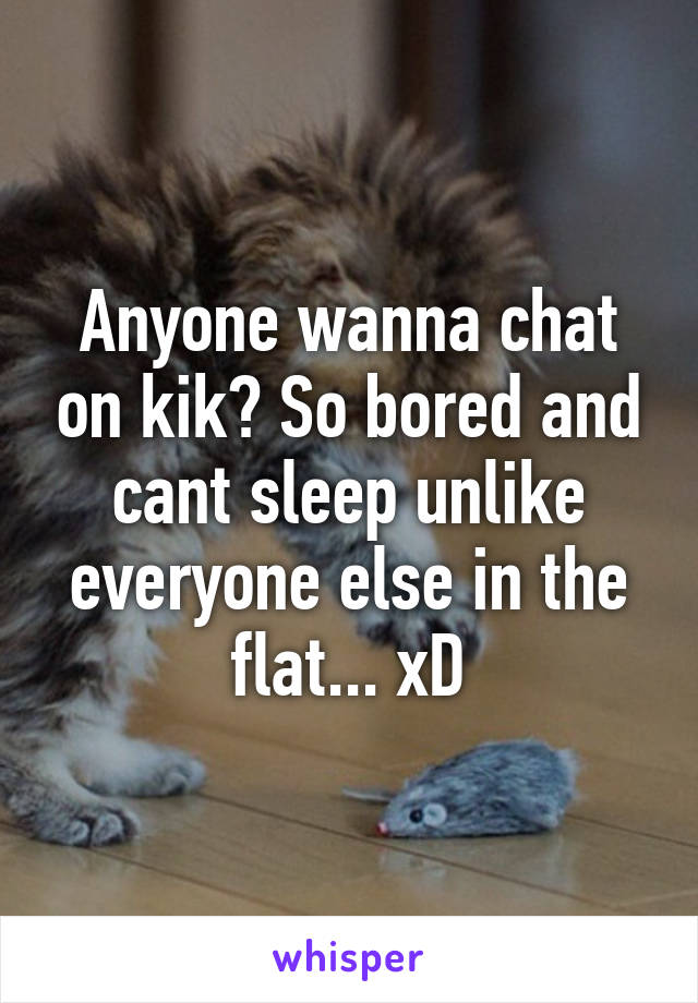 Anyone wanna chat on kik? So bored and cant sleep unlike everyone else in the flat... xD