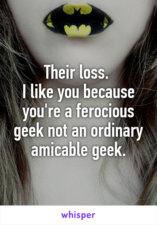 Their loss. 
I like you because you're a ferocious geek not an ordinary amicable geek.